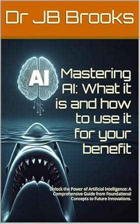 Mastering AI: What it is and how to use it for your benefit: Unlock the ...