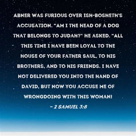 2 Samuel 3:8 Abner was furious over Ish-bosheth's accusation. "Am I the ...