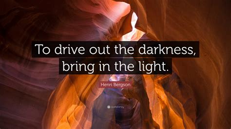 Henri Bergson Quote: “To drive out the darkness, bring in the light.”