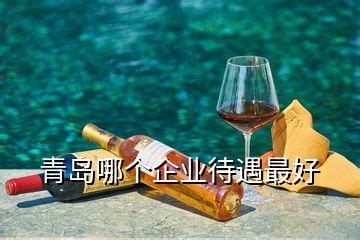 青岛待遇好的十大国企排名，青岛待遇好的公司 - 美酒网