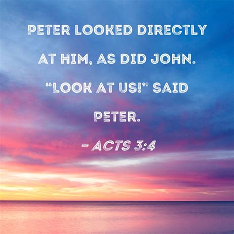 Acts 3:4 Peter looked directly at him, as did John. "Look at us!" said ...