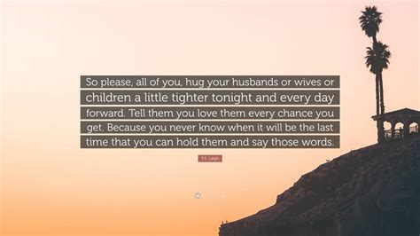 T.K. Leigh Quote: “So please, all of you, hug your husbands or wives or ...