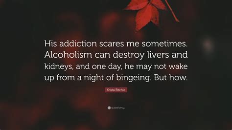Krista Ritchie Quote: “His addiction scares me sometimes. Alcoholism can destroy livers and ...