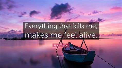 Ryan Tedder Quote: "Everything that kills me, makes me feel alive."