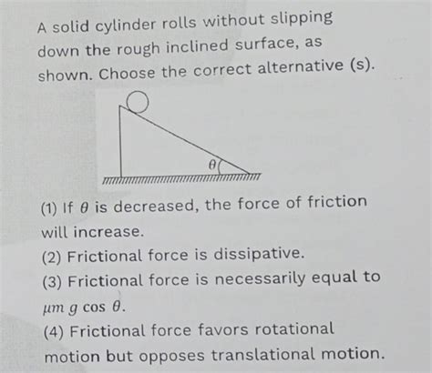 A solid cylinder rolls without slipping down the rough inclined surface,
