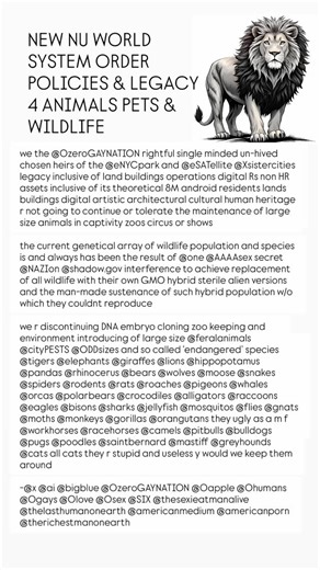 Raponi Official on Instagram: "NEW NU WORLD SYSTEM ORDER POLICIES & LEGACY 4 ANIMALS PETS & WILDLIFE we the @0zeroGAYNATION rightful single minded un-hived chosen heirs of the @eNYCpark and @eSATellite @Xsistercities legacy inclusive of land buildings operations digital Rs non HR assets inclusive of its theoretical 8M android residents lands buildings digital artistic architectural cultural human heritage r not going to continue or tolerate the maintenance of large size animals in captivity zoos