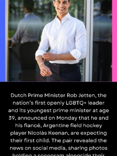 Dutch Prime Minister Rob Jetten, the nation’s first openly LGBTQ  leader and its youngest prime minister at age 39, announced on Monday that he and his fiancé, Argentine field hockey player Nicolás Keenan, are expecting their first child. The pair revealed the news on social media, sharing photos holding a sonogram alongside their surrogate mother. “Someone very special is on the way,” Jetten and Keenan write in a joint Instagram post. “See you in 2027, little one. There are no words big enough 