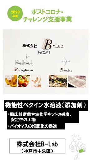 公益財団法人ひょうご産業活性化センター on Instagram: "🌱起業家支援事業を通じて 支援した企業をご紹介します 🌸2023年度ポストコロナ・チャレンジ支援事業 株式会社B-Lab 💬コメント 弊社は、進化の過程で生物が生み出した代謝物質や細胞壁構造をヒントに、診断薬等の効果を高める機能性ベタイン、及び、食品、化粧品、医薬品成分の溶解性、吸収性を高める高水溶性β-グルカンを開発しました。 これらは独自の作用機構を持ち、幅広い用途で活用できます。 ご興味がありましたら、ぜひご連絡ください。 🏢Data 業所名：株式会社B-Lab 代表者：甲元 一也 業種：ものづくり 郵便番号：650-0047 住所：神戸市中央区港島南町7-1-20 甲南大学ポートアイランドキャンパス内（株式会社B-Lab 研究所） 電話：- URL：https://www.b-lab-ltd.co.jp/ 開業日：2023年1月6日 #ひょうご産業活性化センター #創業支援 #株式会社B-Lab"