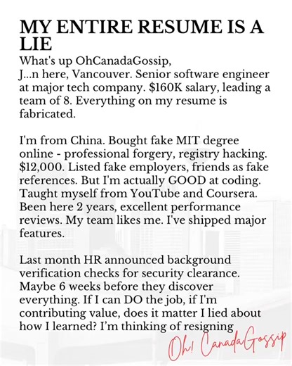 Oh Canada! Gossip 🇨🇦 on Instagram: "What's up OhCanadaGossip, J...n here, Vancouver. Senior software engineer at major tech company. $160K salary, leading a team of 8. Everything on my resume is fabricated. I'm from China. Bought fake MIT degree online - professional forgery, registry hacking. $12,000. Listed fake employers, friends as fake references. But I'm actually GOOD at coding. Taught myself from YouTube and Coursera. Been here 2 years, excellent performance reviews. My team likes me. I