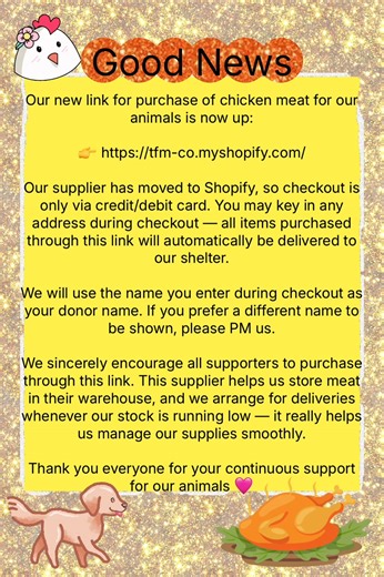 Hi everyone, good news! Our new link for purchase of chicken meat for our animals is now up: 👉 https://tfm-co.myshopify.com/ Our supplier has moved to Shopify, so checkout is only via credit/debit card. You may key in any address during checkout — all items purchased through this link will automatically be delivered to our shelter. We will use the name you enter during checkout as your donor name. If you prefer a different name to be shown, please PM us. We sincerely encourage all supporters to