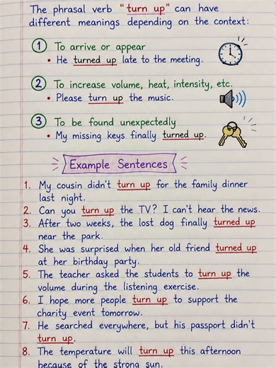 English Phrasal Verbs - To turn up. The phrasal verb “turn up” can have different meanings depending on the context: 1. To arrive or appear He turned up late to the meeting. 2. To increase volume, heat, intensity, etc. Please turn up the music. 3. To be found unexpectedly My missing keys finally turned up. Example Sentences 1. My cousin didn’t turn up for the family dinner last night. 2. Can you turn up the TV? I can’t hear the news. 3. After two weeks, the lost dog finally turned up near the pa