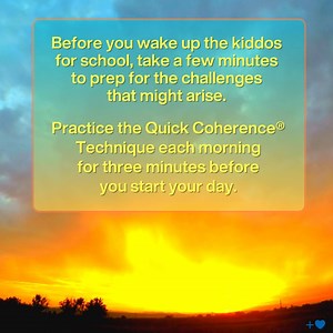 Each day is a new adventure when you have children, and maintaining balance is essential. Getting coherent first thing in the morning will help you to be more resilient and energized throughout the day. Practice the Quick Coherence® Technique: Step 1: Focus your attention in the area of the heart. Imagine your breath is flowing in and out of your heart or chest area, breathing a little slower and deeper than usual.Find an easy rhythm that’s comfortable. Step 2: As you continue heart-focused brea