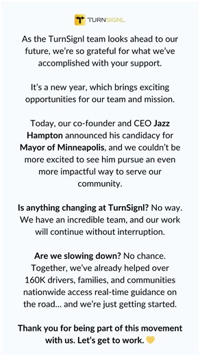 Is anything changing at TurnSignl? No way. We have an incredible team, and our work will continue without interruption. Are we slowing down? No chance. Together, we’ve already helped over 160K drivers, families, and communities nationwide access real-time guidance on the road… and we’re just getting started. Thank you for being part of this movement with us. Let’s get to work. 💛
