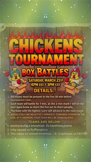 🐔🐔💥 ROUND # 1 CHICKENS BOX BATTLE TOURNAMENT!!🐔🐔💥 🔥Saturday march 21st ⏰️4pm est 3pm cst 👀 Details: ✔️All teams must be present in the live 10 min before tournament time. ✔️Each team will battle for 7 min, at the 2 min mark I will let the next team know to share the live out to there people. ✔️The team with the highest score will advance to the next round. ✔️ABSOLUTELY NO NEGITIVE COMMENTS TOWARDS OTHERS IN THE LIVE , IF IT HAPPENS YOUR TEAM WILL BE DISQUALIFIED.. its all about having fu