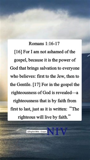 Romans 1:16-17 [16] For I am not ashamed of the gospel, because it is the power of God that brings salvation to everyone who believes: first to the Jew, then to the Gentile. [17] For in the gospel the righteousness of God is revealed—a righteousness that is by faith from first to last, just as it is written: “The righteous will live by faith.” | English Bible - Gospel