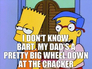 I don't know, Bart. My dad's a pretty big wheel down at the cracker factory.