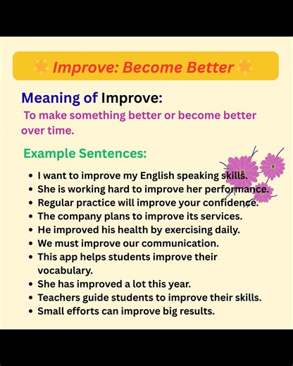 Meaning of Improve: To make something better or become better over time. Example Sentences: I want to improve my English speaking skills. She is working hard to improve her performance. Regular practice will improve your confidence. The company plans to improve its services. He improved his health by exercising daily. We must improve our communication. This app helps students improve their vocabulary. She has improved a lot this year. Teachers guide students to improve their skills. Small effort