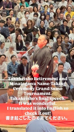 Takakeisho Retirement and Minatogawa Name-Taking Ceremony Grand Sumo Tournament. This is Takakeisho's final speech. ↓↓ Thank you so much for taking time out of your busy schedules to attend today's Takakeisho Retirement and Minatogawa Name-Taking Ceremony Grand Sumo Tournament. My sole dream was to become Yokozuna. But I was unable to achieve that. This was a dream I swore to achieve with my family, and a promise I made to myself. Nevertheless, I have no regrets about what I have done, and I am 