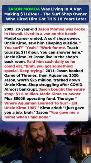 Before Fame, Jason Momoa Was Living in a Van — 18 Years Later, He Changed the Life of the Man Who Gave Him a Chance In the early 2000s, before fame, Jason Momoa was broke in Hawaii. His modeling work had dried up, and he was living out of a van near the beach. A local surf shop owner known as Uncle Kimo noticed him sleeping outside and offered him a simple job teaching tourists how to surf. He gave Jason a place to shower, a small room in the back of the shop, and daily pay so he could eat. More