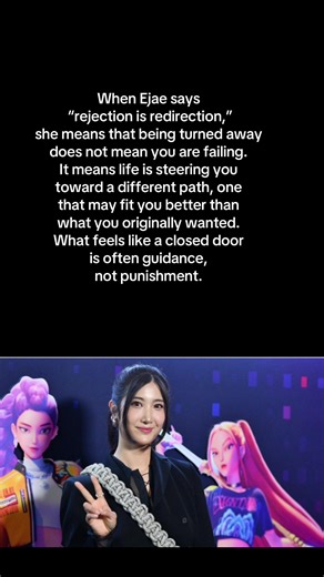 “I can confidently say rejection is redirection. Never give up and it never to late to shine like you are born to be.” Ejae, Kpop Demon Hunter. When Ejae says “rejection is redirection,” she means that being turned away does not mean you are failing. It means life is steering you toward a different path, one that may fit you better than what you originally wanted. What feels like a closed door is often guidance, not punishment. “Never give up” reinforces persistence. Growth rarely follows a stra