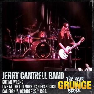 JERRY CANTRELL BAND featuring Sean Kinney (ALICE IN CHAINS) & Chris DeGarmo (QUEENSRYCHE) - Got Me Wrong (Alice In Chains) - Live at The Fillmore, San Francisco, California, October 27th, 1998. Got Me Wrong is taken from Alice In Chains' 1992 EP, SAP. This video was filmed by the Bootleg Cowboys YouTube channel. Go check them out.! | The YEAR Grunge BROKE