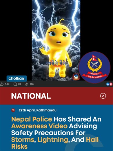 Nepal Police has shared an AI-generated awareness video on its official page warning the public about possible storms, lightning, and hail expected today. The video, sourced from the National Disaster Risk Reduction & Management Authority, encourages people to follow safety precautions during severe weather conditions. It highlights the risks associated with lightning strikes and sudden storms, urging individuals to stay indoors, avoid open areas, and take preventive measures to reduce danger. T