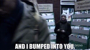 And I bumped into you.