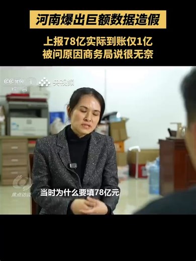 媒体曝光河南引进省外资金数据造假：上报78亿元实际到账不足1亿元，被问为何造假，基层无奈称“上级只看数字增长”近日，据国内媒体报道，一些区县在统计引进省外资金（指的是从本省以外地区引进来的投资资金）工作中，虚构项目、编造数据：漯河市舞阳县上报到位资金78亿元，但只能向记者提供出1亿余元的凭证，且漏洞百出； 郑州市管城区报表显示，一家海南企业向辖区内的河南某企业累计投资9.6亿元，但企业表示，所谓9.6亿元，从未在企业账目上真实存在过。从不到1个亿夸大到78个亿，从压根一分钱没有到虚报9.6个亿，记者调查发现，造成如此悬殊、荒诞的数据差距，其核心根源直指基层为完成考核任务，而不得不弄虚作假。面对总台记者，舞阳县商务局局长说：“让我们填报这数据沿袭好多年了，我们也很无奈。”“在基础虚高的情况下，仍然要求有递增，所以我们也很无奈。”