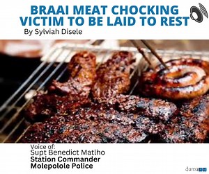 Monametsi Mosweunyane will be laid to rest today after choking on braai meat last week Tuesday at a drinking outlet in Molepolole. It is alleged that he ate meat and moved away from his company and they only realised a few moments later that he was lying down unconscious. He was confirmed dead upon arrival at Scottish Livingstone hospital. Molepolole station commander Superintendent Benedict Matlho informed Duma FM news that the postmortem report confirmed cause of death to be choking. He said t
