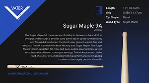 The Vater Sugar Maple 9A measures comfortably in between a 5A and 5B in the grip and features a smaller-sized barrel tip for great cymbal clarity and focused drum tones. The short taper gives it a quick feel and rebound. The 9A is available in both Hickory and Sugar Maple. The Sugar Maple version is perfect for more laid-back, subtle playing styles, as well as orchestral and lesson room-type settings. The Hickory version is the right choice for live and harder-hitting performance settings. Big b