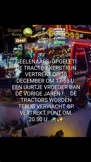 🎄 GEELENAARS, OPGELET! DE TRACTOR KERSTRUN VERTREKT OP 13 DECEMBER OM 17.55 U. EEN UURTJE VROEGER DAN DE VORIGE JAREN ! DE TRACTORS WORDEN TERUG VERWACHT OP VERTREKT PUNT OM 20.50 U 🚜✨ De jaarlijkse Tractor Kerstrun komt er opnieuw aan, en ook dit jaar belooft het weer een schitterend spektakel te worden voor jong en oud.( zie talrijke mooie foto's) Maar… vergeet niet dat de stoet dit jaar een uur vroeger vertrekt dan andere jaren! 📅 Zaterdag 13 december 2025 ⏰ Vertrek: 17.55u (een uur vroege