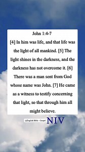 John 1:4-7 [4] In him was life, and that life was the light of all mankind. [5] The light shines in the darkness, and the darkness has not overcome it. [6] There was a man sent from God whose name was John. [7] He came as a witness to testify concerning that light, so that through him all might believe. | English Bible - Gospel