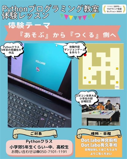 『あそぶ』から『つくる』へ。 その場で発表するからこそ生まれる、オンラインでは得られない『感動』と『喜び』 Pythonプログラミング体験会｜ダンジョンゲームを作ろう この度、ロボコン国際大会に出場し、小学生部門でシンガポール大会へ参加しました。 それを記念して、Dot.labo 長久手校・神宮前校にて Pythonプログラミング体験会を開催します。 ⚪︎ 『あそぶ』から『つくる』へ Robloxやマインクラフトに夢中な子へ。 ゲームの楽しさは、「あそぶ」から「つくる」側に回った瞬間、ぐっと深くなります。 「つくる」ためには、プログラミングの理解が必要です。 Robloxは Luau（Lua系）、マインクラフト（Java版）は Java。 Dot.laboではまず Python を土台に学び、LuauやJavaへとスムーズに技術を広げていけるように設計しています。 もちろん、ロボットが好きな子は、ロボットをPythonでプログラムする道もあります。 ⚪︎ Python体験会｜ダンジョンゲームを作ろう 今回は、Pythonで簡単なダンジョンゲーム制作にチャレンジします。 つくった作品をそ