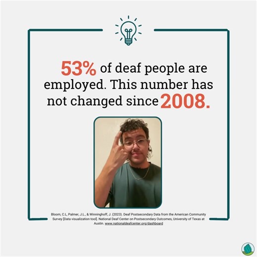 How can we ensure more job opportunities for the deaf community to grow and succeed, fostering an inclusive environment in the workforce? Share this post and invite your friends to join the conversation down below! [Image Descriptions: Light grey background with dark teal borders and a light bulb at the top. Inside the border is black text with large red numbers that read: "53% of deaf people are employed. This number has not changed since 2008." The signer is signing in the American Sign langua
