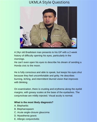 A 24yr old Bradistani man presents to his GP with a 2-week history of difficulty opening his eyes, particularly in the mornings. He can’t even open his eyes to describe his dream of sending a Honda civic to the moon. He is fully conscious and able to speak, but keeps his eyes shut because they feel uncomfortable and gritty. He describes burning, itching, and intermittent blurred vision that improves with blinking. On examination, there is crusting and erythema along the eyelid margins, with grea