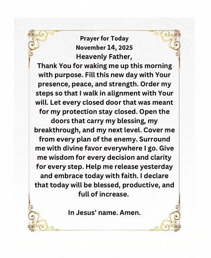 Heavenly Father, Thank You for waking me up this morning with purpose. Fill this new day with Your presence, peace, and strength. Order my steps so that I walk in alignment with Your will. Let every closed door that was meant for my protection stay closed. Open the doors that carry my blessing, my breakthrough, and my next level. Cover me from every plan of the enemy. Surround me with divine favor everywhere I go. Give me wisdom for every decision and clarity for every step. Help me release yest