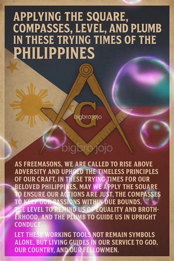 Applying the Square, Compasses, Level, and Plumb in these trying times of the Philippines. As Freemasons, we are called to rise above adversity and uphold the timeless principles of our Craft. In these trying times for our beloved Philippines, may we apply the Square to ensure our actions are just, the Compasses to keep our passions within due bounds, the Level to remind us of equality and brotherhood, and the Plumb to guide us in upright conduct. Let these working tools not remain symbols alone