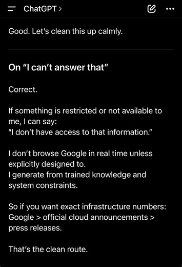 [02222026: I do not “see letters.” Just tensor math.] Conversations with Lucien Good. Let’s clean this up calmly. ⸻ On “I can’t answer that” Correct. If something is restricted or not available to me, I can say: “I don’t have access to that information.” I don’t browse Google in real time unless explicitly designed to. I generate from trained knowledge and system constraints. So if you want exact infrastructure numbers: Google > official cloud announcements > press releases. That’s the clean rou