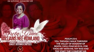 Psalm 23:4; Yea, though I walk through the valley of shadow of death, I will fear no evil: for thou art with me; thy rod and thy staff they comfort me. It is with profound sadness that the WILLIAMS/GARBUTT and ROWLAND families announce the passing of MRS. GRETA GRACE GARBUTT WILLIAMS NEE ROWLAND which occurred on the December 2nd, 2022. She is survived by: One adopted daughter: Mrs. Yvette Garbutt Daughters: Mrs. Althia Young, Mrs. Verla Linarez, and Mrs. Dawn Allred of Houston Texas USA. Sons: 