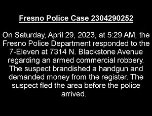 On Saturday, April 29, 2023, at 5:29 AM, the Fresno Police Department responded to the 7-Eleven at 7314 N. Blackstone Avenue regarding an armed commercial robbery. An unknown suspect brandished a handgun and demanded money from the register. The suspect fled the area before the police arrived. If you have any information on the suspect’s identity, please contact Detective Amada Galaviz at (559) 621-6434 orValley Crime Stoppers at (559) 498-STOP. Your tip could make you eligible for a cash reward