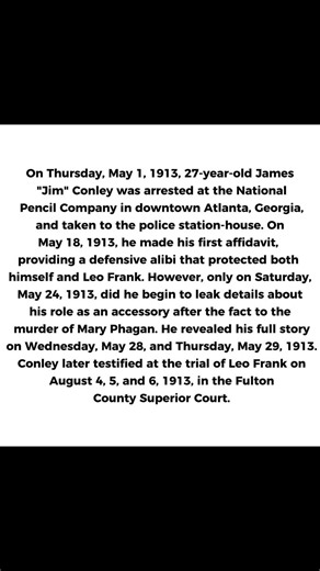 Did Jim Conley Ever Tell the Whole Truth About What He Knew of Mary Phagan’s Murder and Its Aftermath?Jim Conley’s Story: What He Knew, What He Told, and What He Held BackJim Conley was arrested on May 1, 1913, but his arrest did not produce the whole story. At first, he remained guarded. When he spoke about his whereabouts, he gave a defensive alibi that, in hindsight, reads as evasive and self-protective. May 24, 1913, did not produce the whole story either. What began that day was the collaps