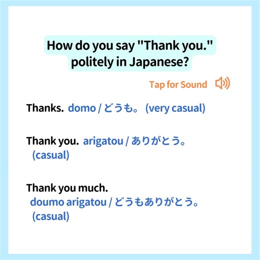 Let's practice Japanese together! Do you know how to say "Thank you." politely in Japanese? Here are Japanese phrases saying thank you from casually to politely. Thanks. domo / どうも (very casual)。 Thank you. arigatou / ありがとう (casual)。 Thank you much. doumo arigatou / どうもありがとう (casual)。 Thank you very much. doumo arigatou gozaimasu / どうもありがとうございます (polite)。 I appreciate it. kannsha itashi masu / かんしゃいたします (humble = very polite)。 I express my gratitude. (I appreciate it) kansha moushi agemasu / かんし