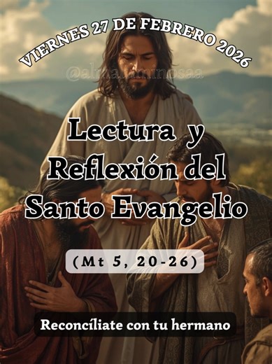 ✝️ Evangelio y Reflexión de Hoy viernes 27 de febrero de 2026. Reconcíliate con tu hermano Lectura del Santo Evangelio según San Mateo, Capítulo 5, Versículos del 20 al 26. (Mt 5, 20-26) 20 Porque os digo que si vuestra justicia no es mayor que la de los escribas y fariseos, no entraréis en el reino de los cielos. 21 Habéis oído que se dijo a los antiguos: “No matarás”, y el que mate será reo de juicio. 22 Pero yo os digo: todo el que se deja llevar de la cólera contra su hermano será procesado.