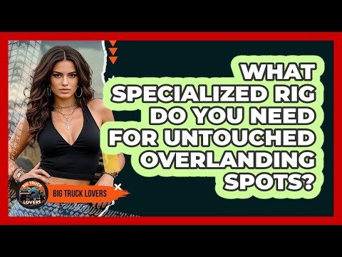 What Specialized Rig Do You Need For Untouched Overlanding Spots? - Big Truck Lovers