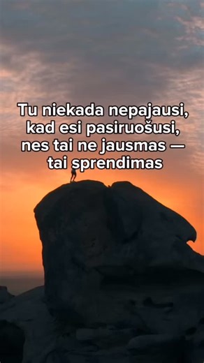Vienas didžiausių gyvenimo mitų — kad ateis diena, kai jausiesi visiškai pasiruošusi: drąsi, užtikrinta, be baimės, be abejonių. Bet tokia diena neateina. Jausmas „aš pasiruošusi“ niekada neatsiranda iš anksto — jis gimsta tik po pirmo žingsnio. Po sprendimo. Po pasirinkimo. Po akimirkos, kai pasakai sau: „Aš bijau, bet darau.“ „Aš abejoju, bet judu.“ „Aš nesu tobula, bet pasiryžusi.“ Didžiausi pokyčiai gyvenime vyksta ne tada, kai viską žinai, o tada, kai ryžtiesi žengti net nežinodama, kaip ba