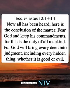 Ecclesiastes 12:13-14 Now all has been heard; here is the conclusion of the matter: Fear God and keep his commandments, for this is the duty of all mankind. For God will bring every deed into judgment, including every hidden thing, whether it is good or evil. | English Bible - Gospel
