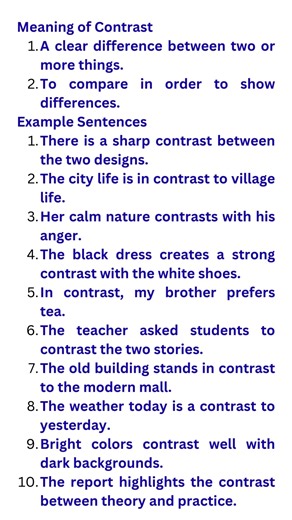 Meaning of Contrast A clear difference between two or more things. To compare in order to show differences. Example Sentences There is a sharp contrast between the two designs. The city life is in contrast to village life. Her calm nature contrasts with his anger. The black dress creates a strong contrast with the white shoes. In contrast, my brother prefers tea. The teacher asked students to contrast the two stories. The old building stands in contrast to the modern mall. The weather today is a