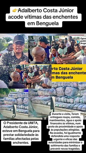 Adalberto Costa Júnior acode vítimas das enchentes em Benguela O Presidente da UNITA, Adalberto Costa Júnior, esteve em Benguela para prestar solidariedade às famílias afectadas pelas enchentes. Durante a visita, foram entregues roupa, comida, mantimentos, água e apoio financeiro às vítimas, num gesto de proximidade e apoio às populações atingidas. Na ocasião, foi igualmente defendida uma resposta urgente e eficaz das autoridades para minimizar o sofrimento das famílias e prevenir novas tragédia