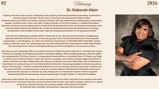 Growth Women's Business Networks Magazine February 2026 Calendar feature is Dr. Deborah Allen. Deborah Allen is an Author of 47 books, 72 times Best-Selling and 35 times International Best-Selling Author, Ambassador, Speaker, Certified Coach, Cleric, and CEO/Creative Founder of The Fierce System; a multifaceted liaison specialty, centered around helping others to both find and develop their voice. Having been trained by world-renowned NSA motivational speaker, Mr. Les Brown, Deborah understands 