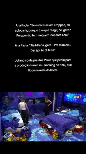 Ana Paula: “Se eu tivesse um cropped, eu colocaria, porque tive que reagir, né, gato? Porque não tem ninguém inocente aqui.” Ana Paula: “Tia Milena, gata… Pra mim deu. Decepção tá feita.” Juliano conta pra Ana Paula que pediu para a produção trazer seu smoking da final, que ficou na mala do hotel.